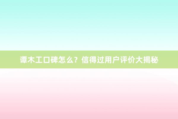 谭木工口碑怎么？信得过用户评价大揭秘